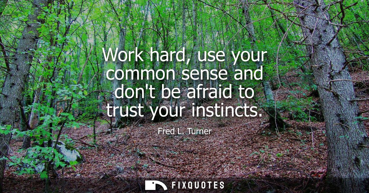 Work hard, use your common sense and dont be afraid to trust your instincts
