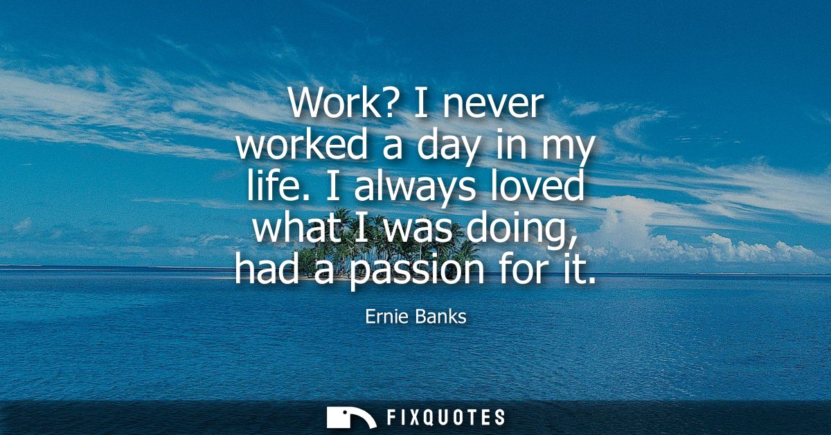 Work? I never worked a day in my life. I always loved what I was doing, had a passion for it