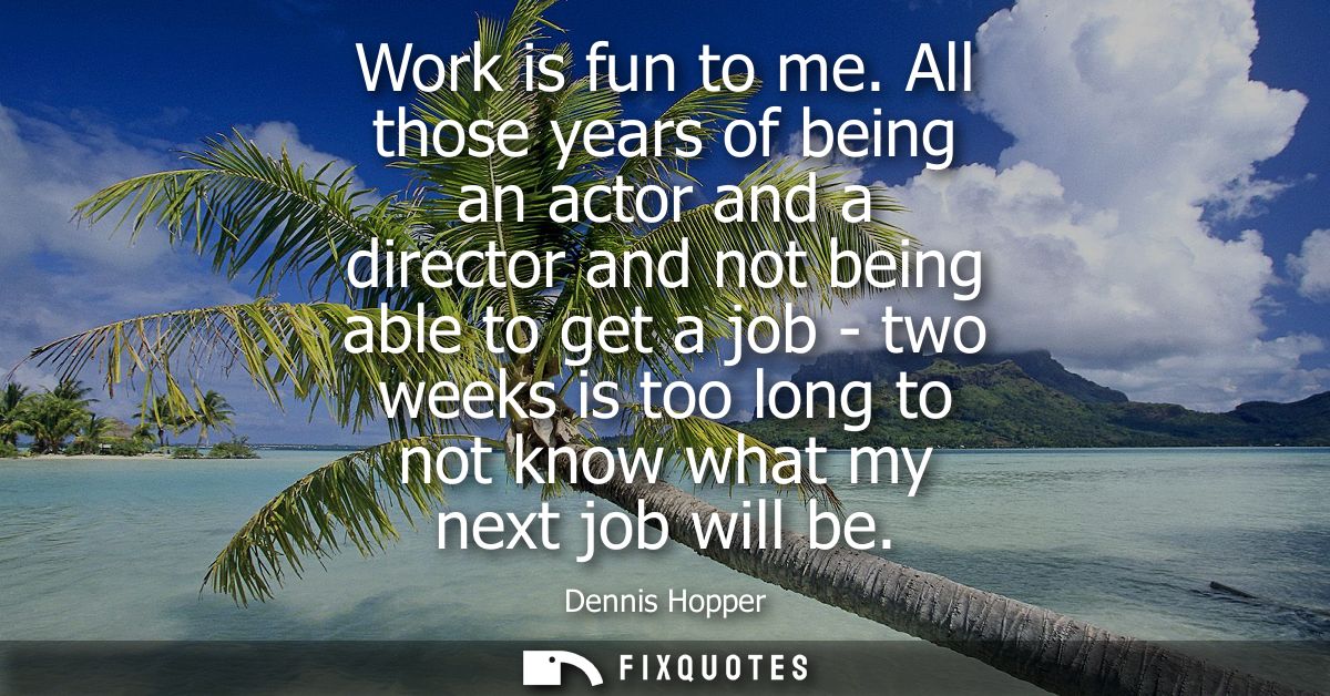 Work is fun to me. All those years of being an actor and a director and not being able to get a job - two weeks is too l