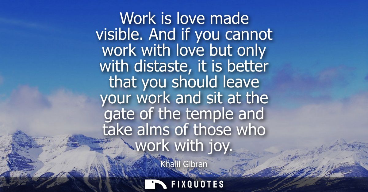 Work is love made visible. And if you cannot work with love but only with distaste, it is better that you should leave y