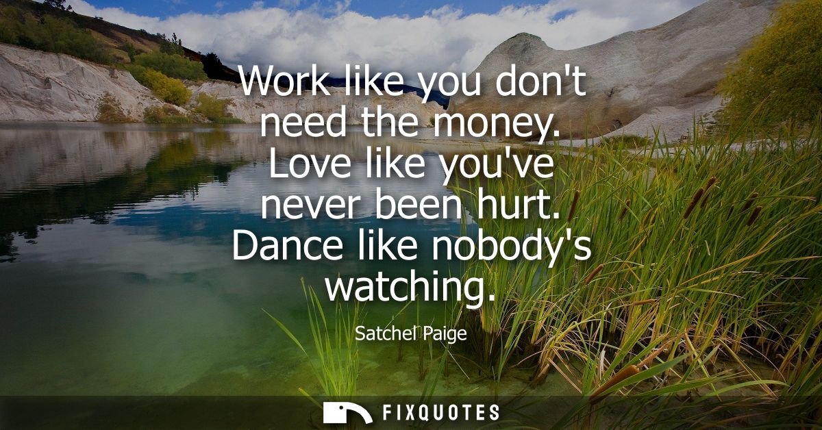 Work like you dont need the money. Love like youve never been hurt. Dance like nobodys watching