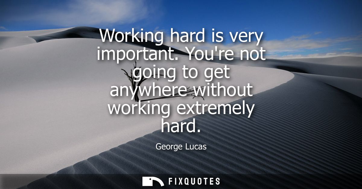 Working hard is very important. Youre not going to get anywhere without working extremely hard