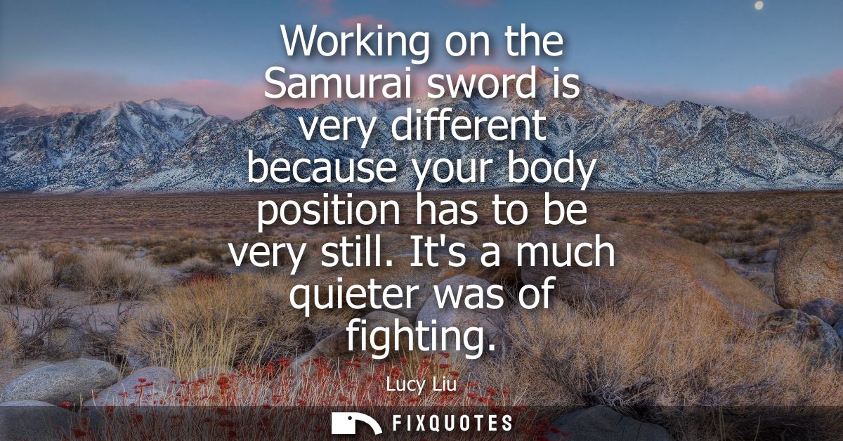 Working on the Samurai sword is very different because your body position has to be very still. Its a much quieter was o
