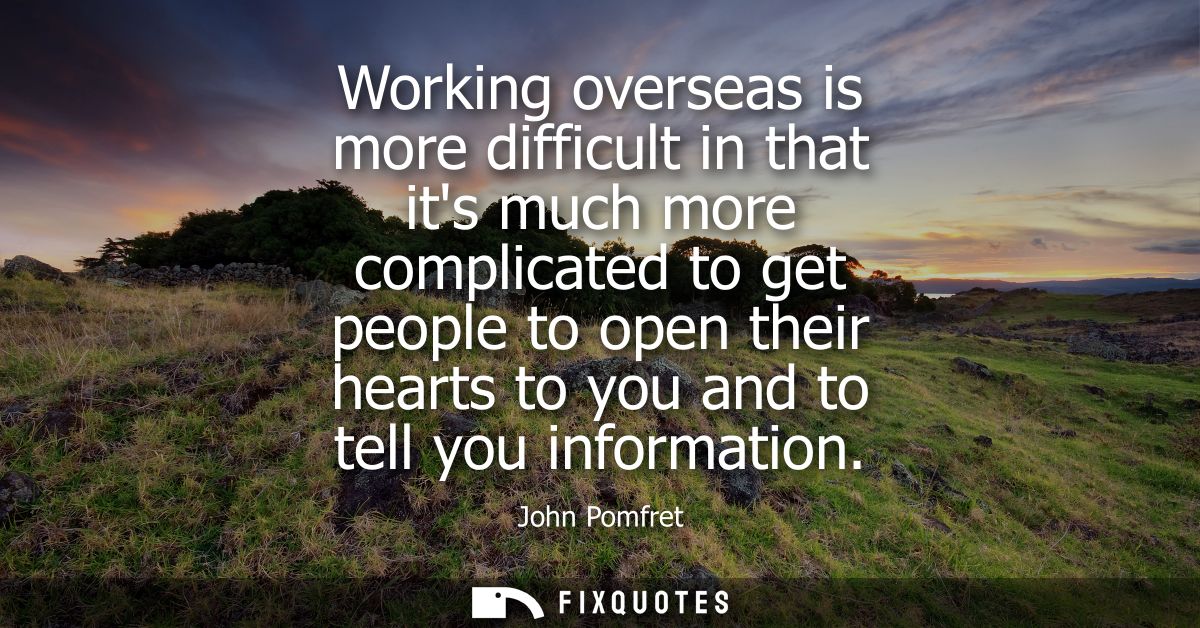Working overseas is more difficult in that its much more complicated to get people to open their hearts to you and to te