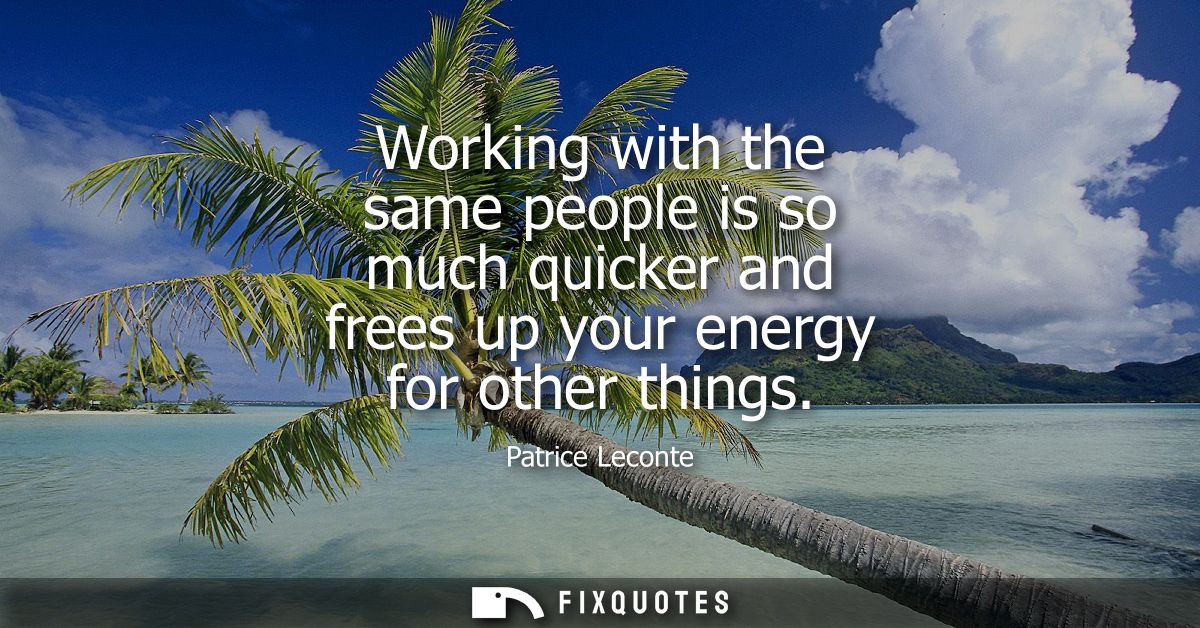 Working with the same people is so much quicker and frees up your energy for other things
