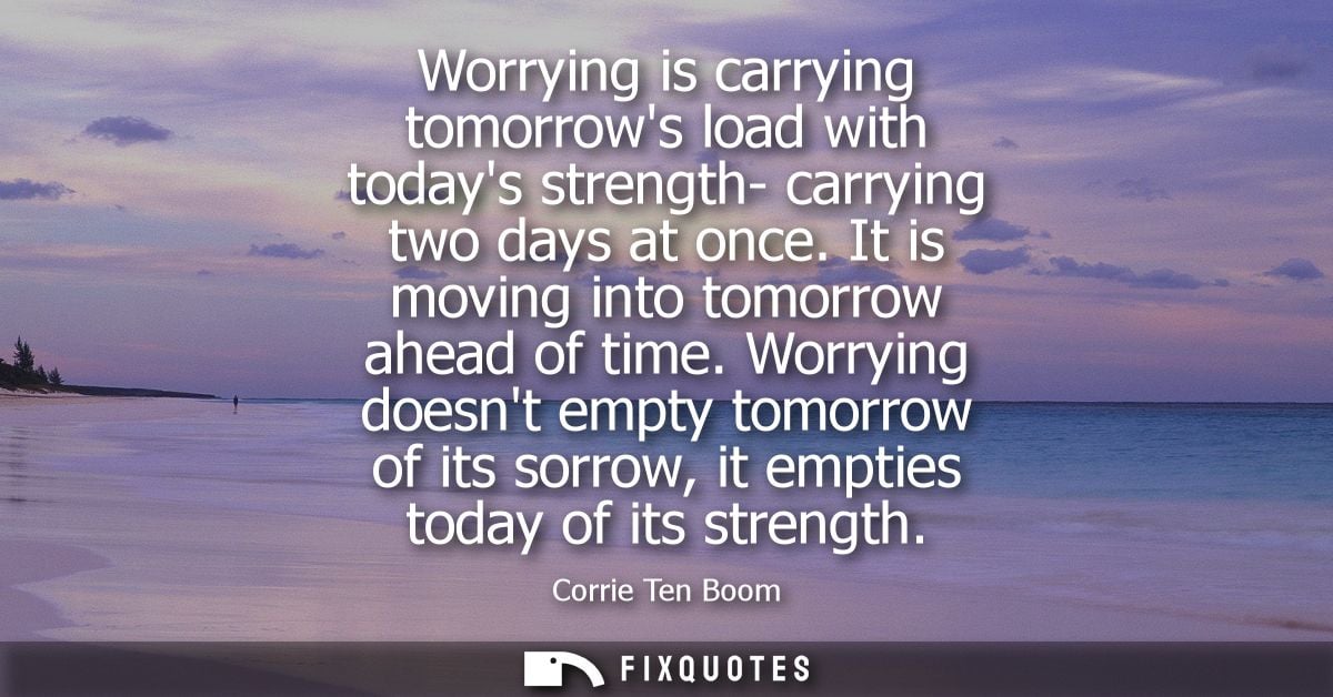 Worrying is carrying tomorrows load with todays strength- carrying two days at once. It is moving into tomorrow ahead of