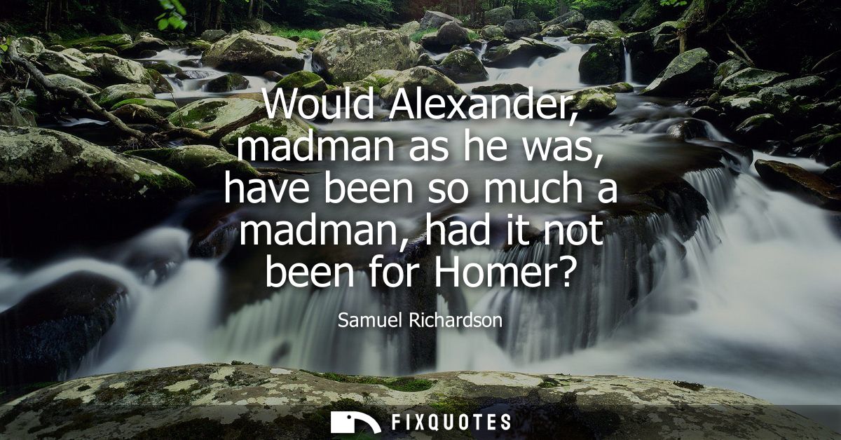 Would Alexander, madman as he was, have been so much a madman, had it not been for Homer?