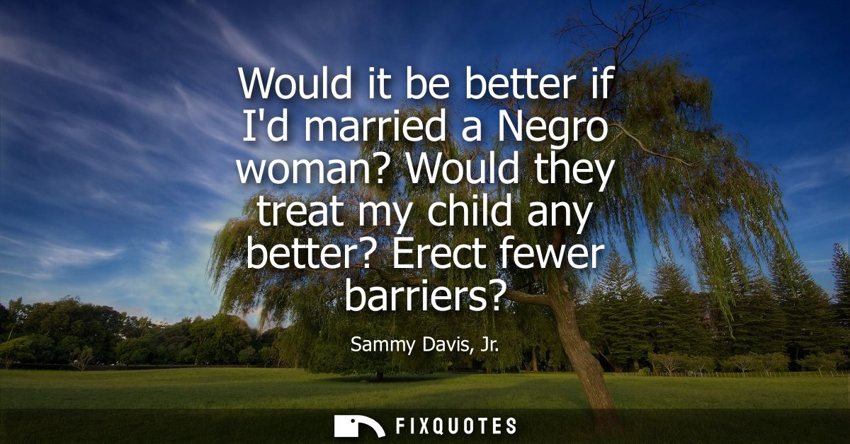 Would it be better if Id married a Negro woman? Would they treat my child any better? Erect fewer barriers?