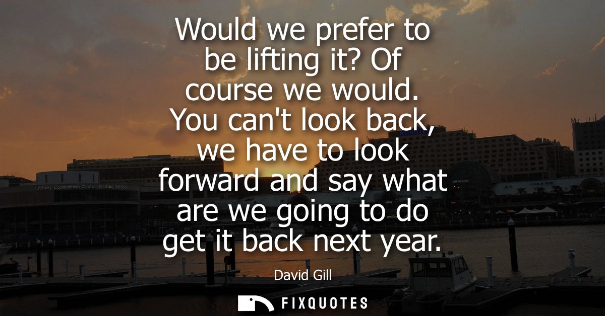 Would we prefer to be lifting it? Of course we would. You cant look back, we have to look forward and say what are we go