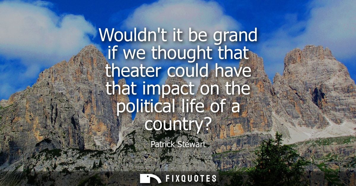 Wouldnt it be grand if we thought that theater could have that impact on the political life of a country?