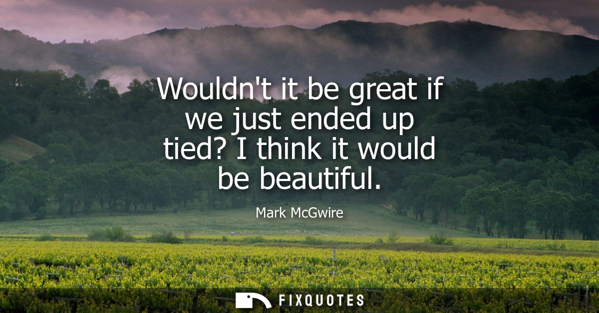 Wouldnt it be great if we just ended up tied? I think it would be beautiful