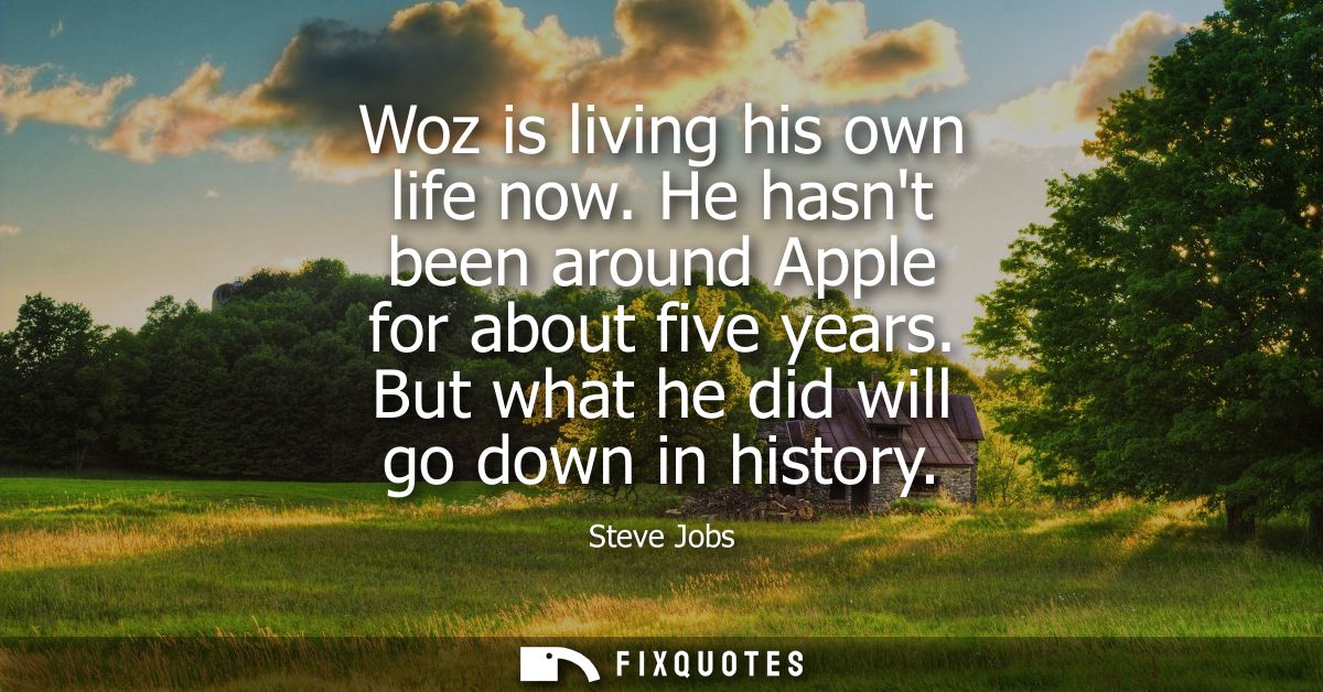 Woz is living his own life now. He hasnt been around Apple for about five years. But what he did will go down in history