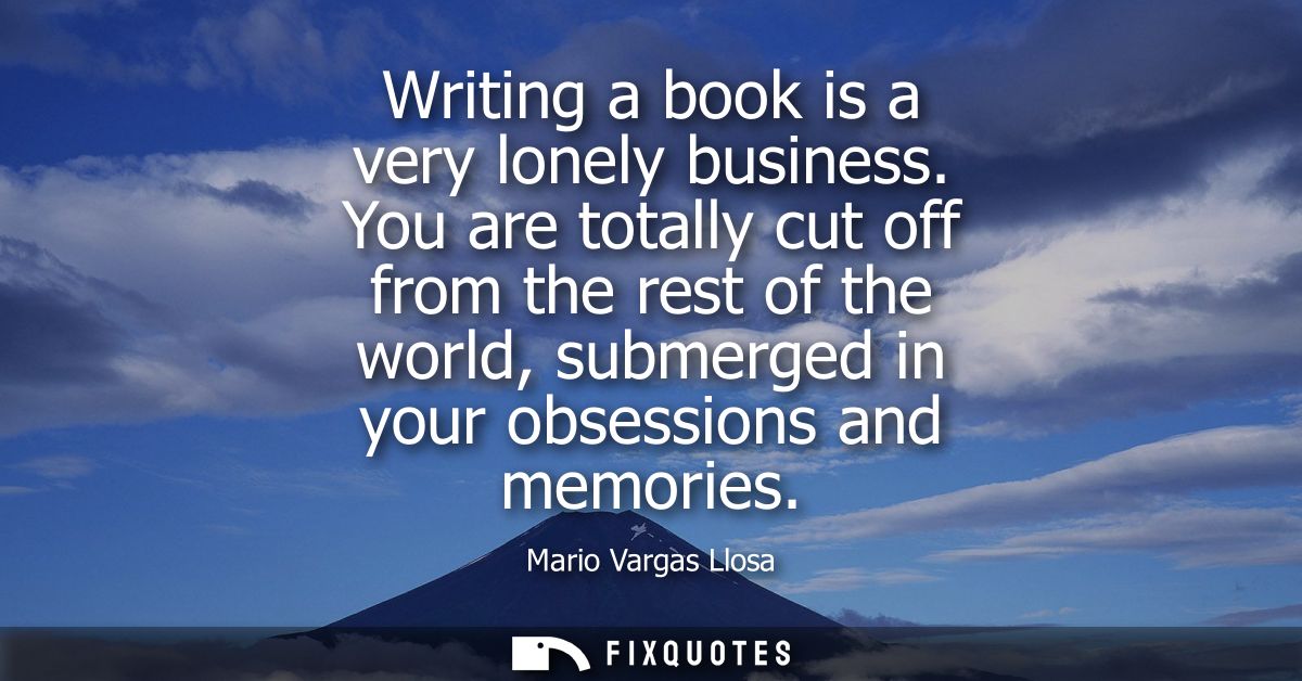 Writing a book is a very lonely business. You are totally cut off from the rest of the world, submerged in your obsessio