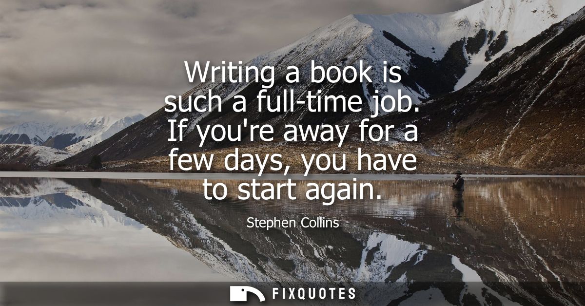 Writing a book is such a full-time job. If youre away for a few days, you have to start again
