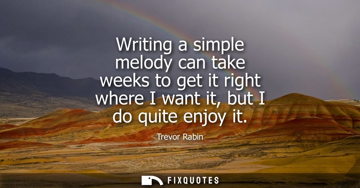 Writing a simple melody can take weeks to get it right where I want it, but I do quite enjoy it