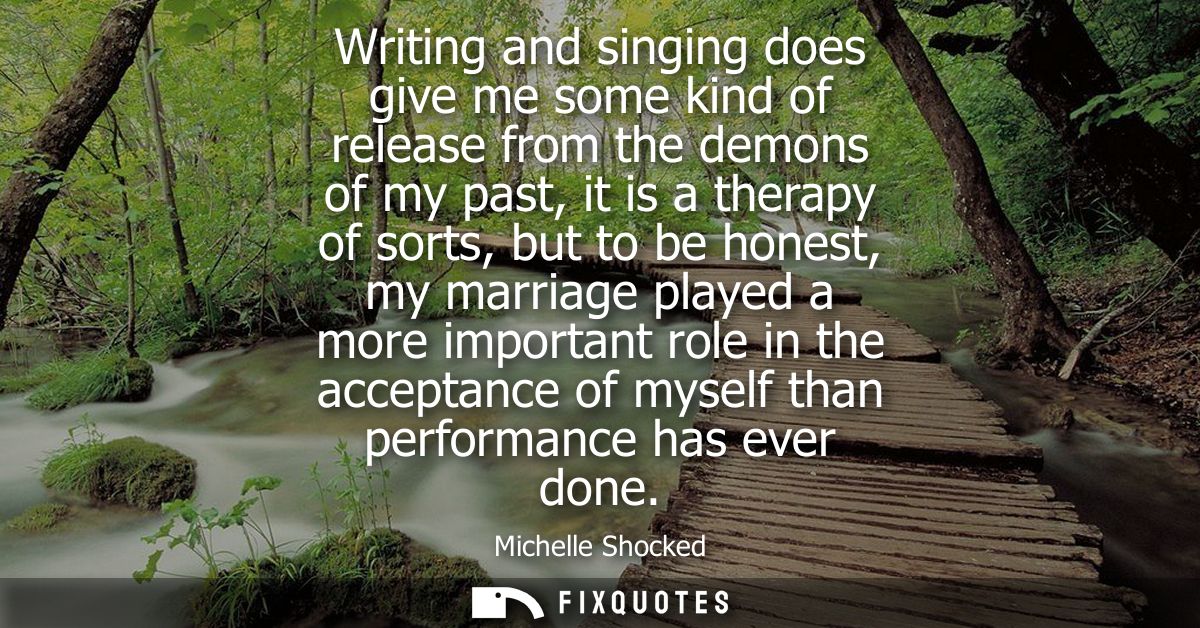 Writing and singing does give me some kind of release from the demons of my past, it is a therapy of sorts, but to be ho
