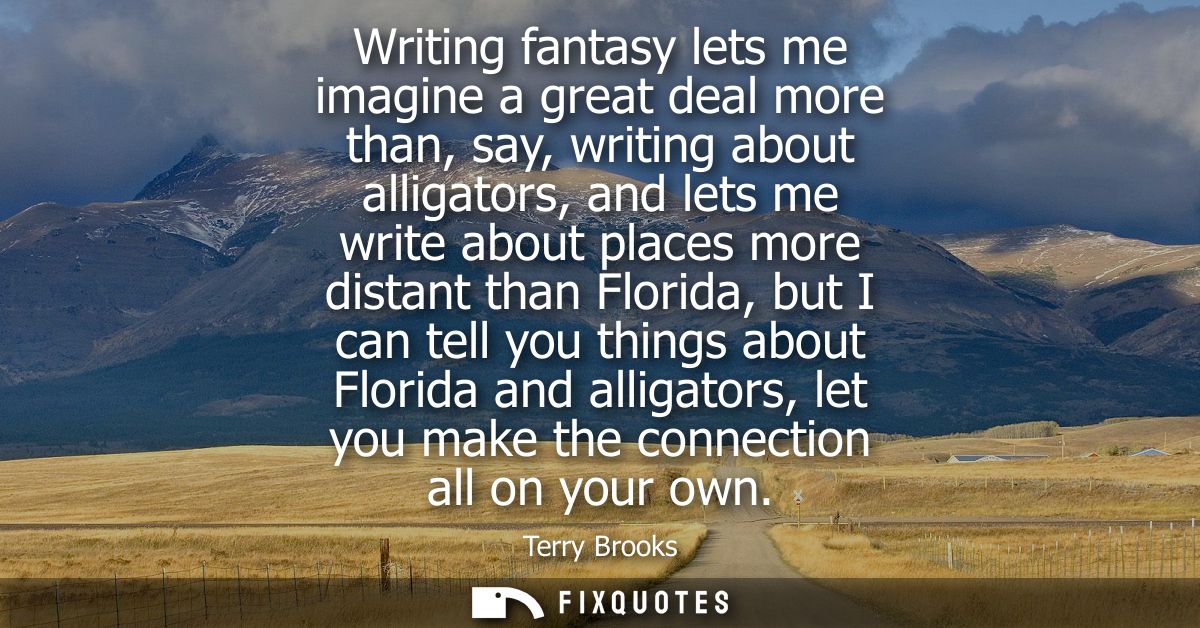 Writing fantasy lets me imagine a great deal more than, say, writing about alligators, and lets me write about places mo