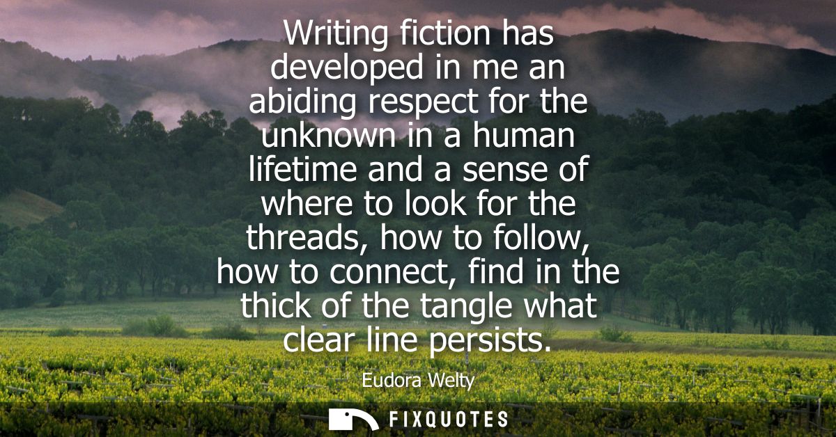Writing fiction has developed in me an abiding respect for the unknown in a human lifetime and a sense of where to look 