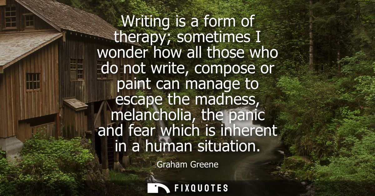 Writing is a form of therapy sometimes I wonder how all those who do not write, compose or paint can manage to escape th