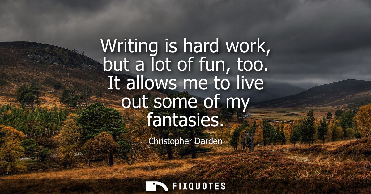 Writing is hard work, but a lot of fun, too. It allows me to live out some of my fantasies