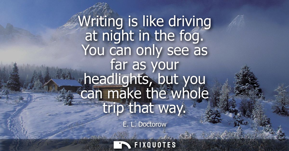 Writing is like driving at night in the fog. You can only see as far as your headlights, but you can make the whole trip