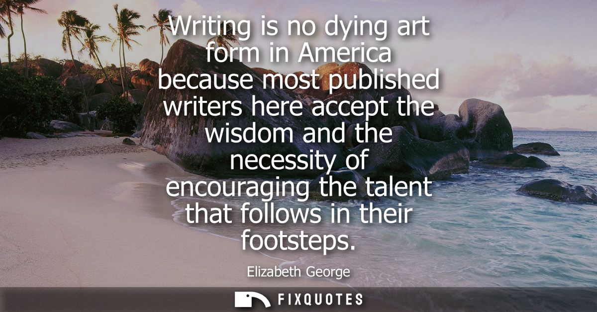 Writing is no dying art form in America because most published writers here accept the wisdom and the necessity of encou