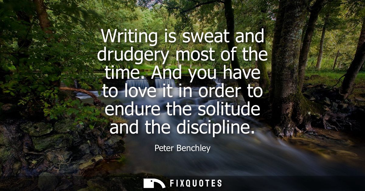 Writing is sweat and drudgery most of the time. And you have to love it in order to endure the solitude and the discipli