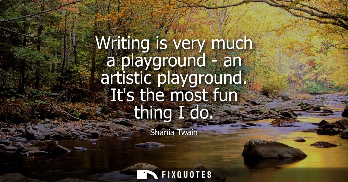 Writing is very much a playground - an artistic playground. Its the most fun thing I do