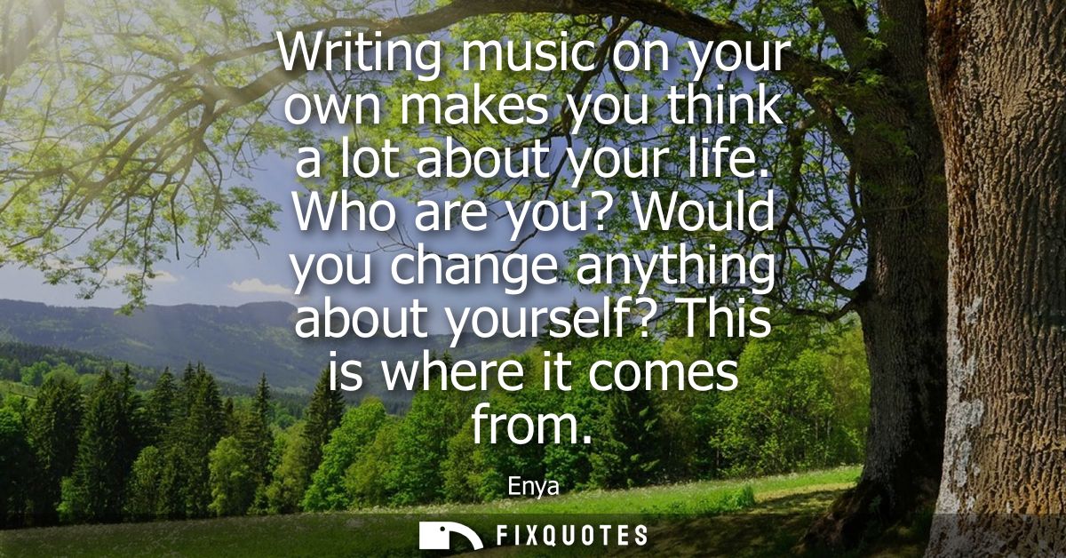Writing music on your own makes you think a lot about your life. Who are you? Would you change anything about yourself? 