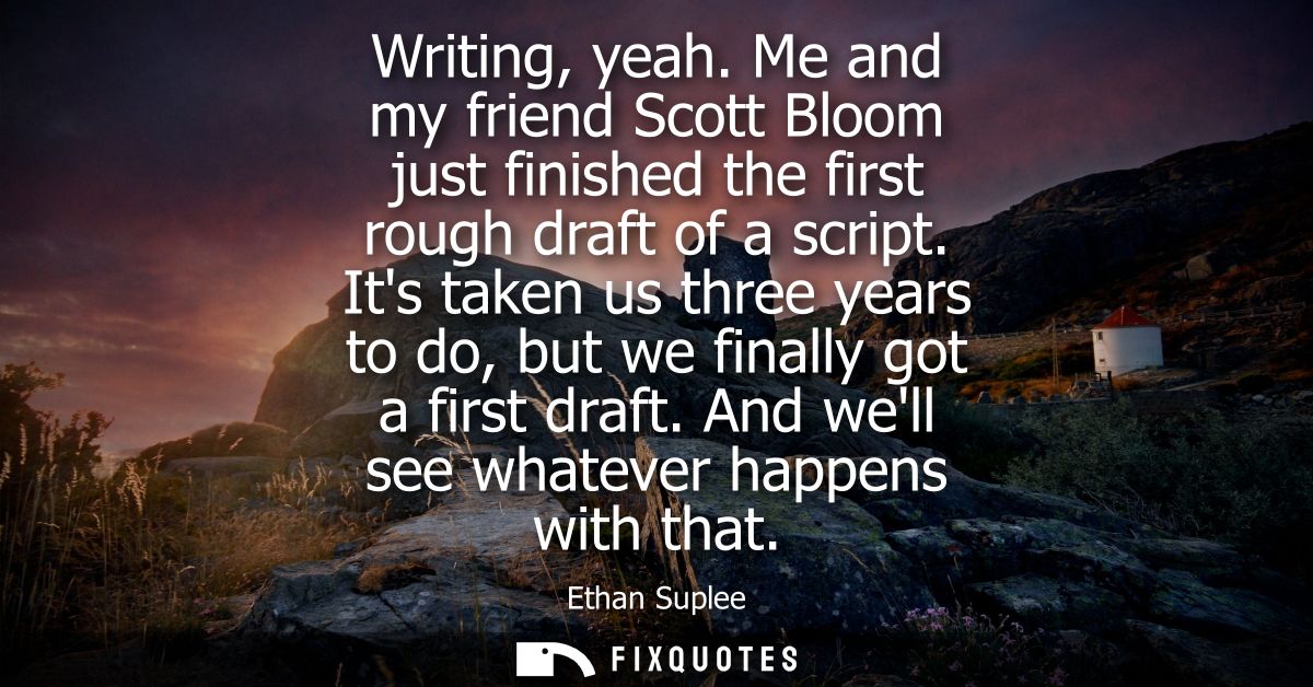 Writing, yeah. Me and my friend Scott Bloom just finished the first rough draft of a script. Its taken us three years to
