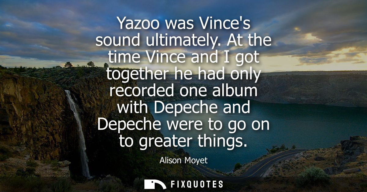 Yazoo was Vinces sound ultimately. At the time Vince and I got together he had only recorded one album with Depeche and 