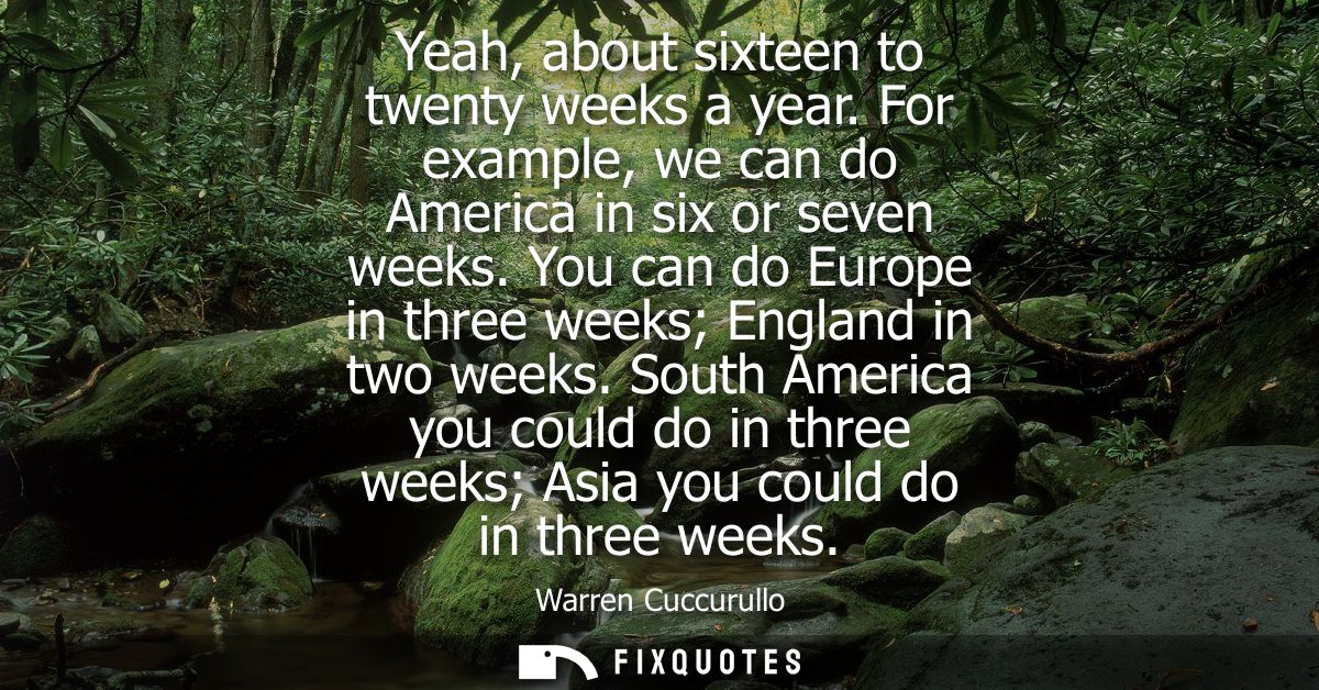 Yeah, about sixteen to twenty weeks a year. For example, we can do America in six or seven weeks. You can do Europe in t