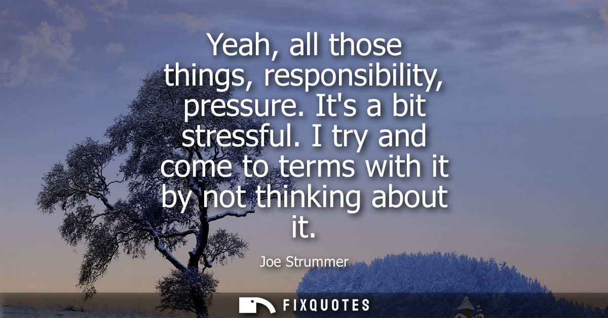 Yeah, all those things, responsibility, pressure. Its a bit stressful. I try and come to terms with it by not thinking a