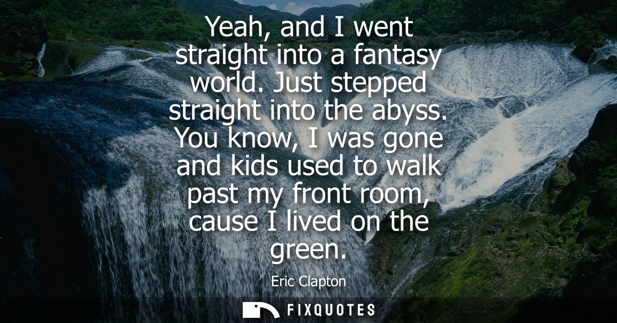 Yeah, and I went straight into a fantasy world. Just stepped straight into the abyss. You know, I was gone and kids used