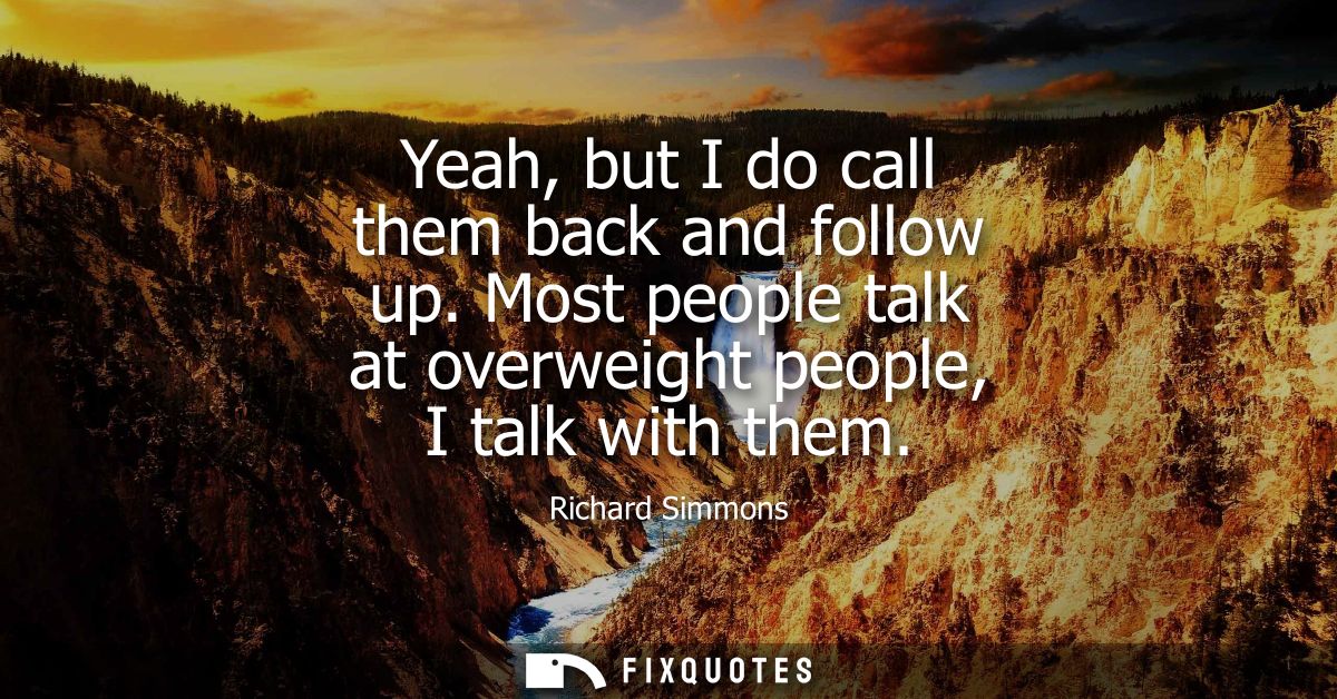 Yeah, but I do call them back and follow up. Most people talk at overweight people, I talk with them