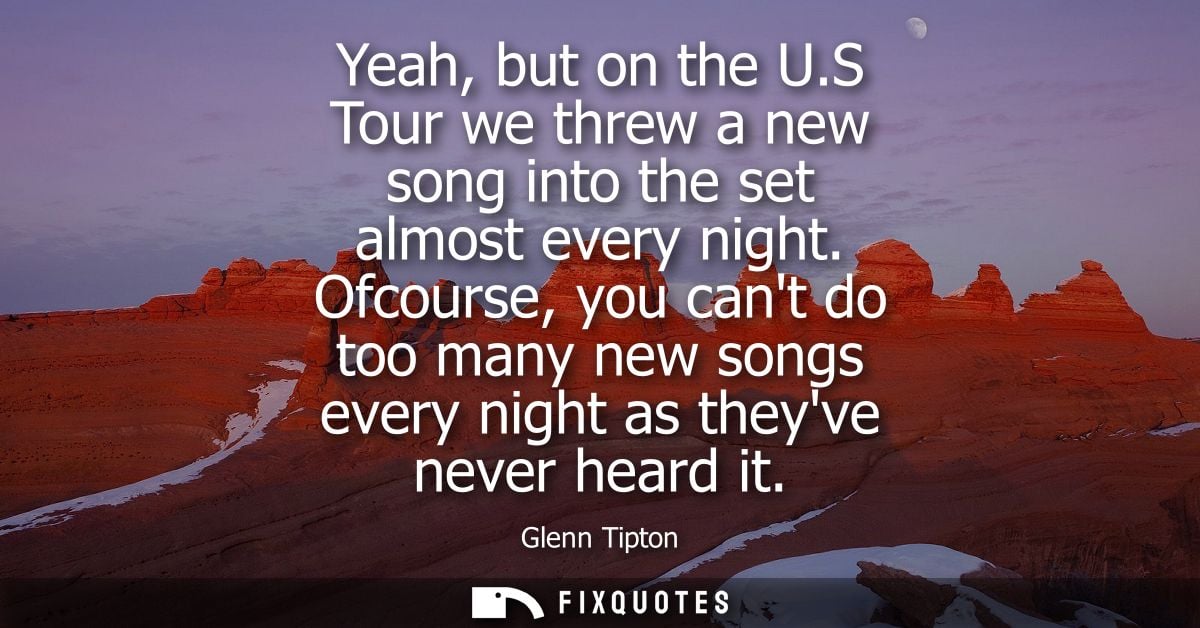 Yeah, but on the U.S Tour we threw a new song into the set almost every night. Ofcourse, you cant do too many new songs 