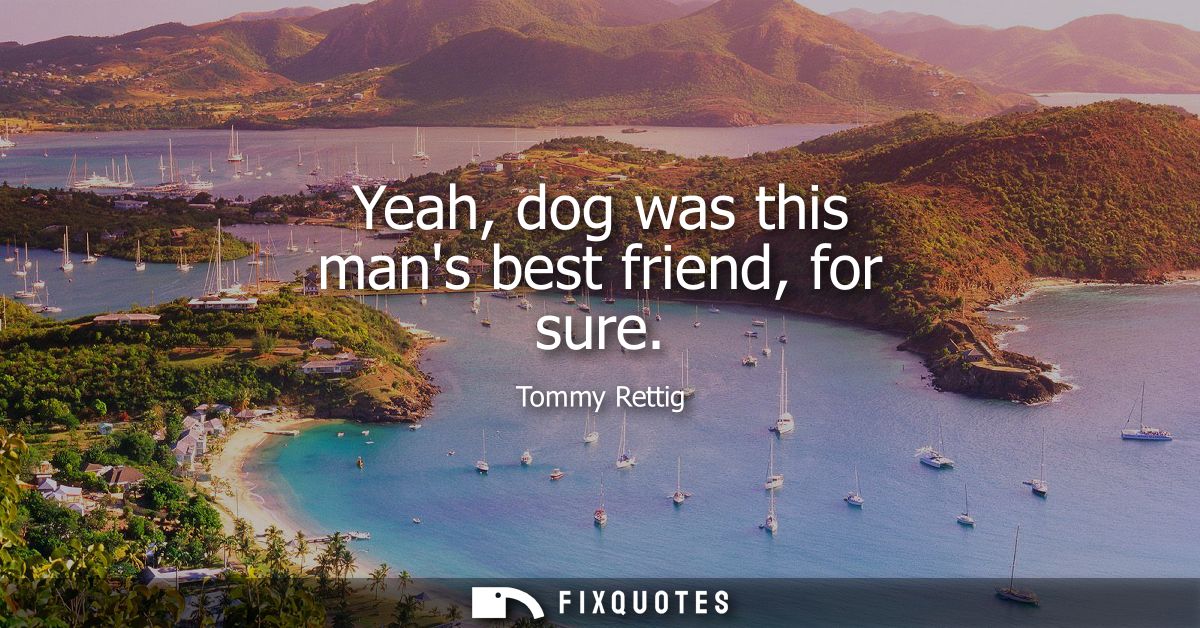 Yeah, dog was this mans best friend, for sure