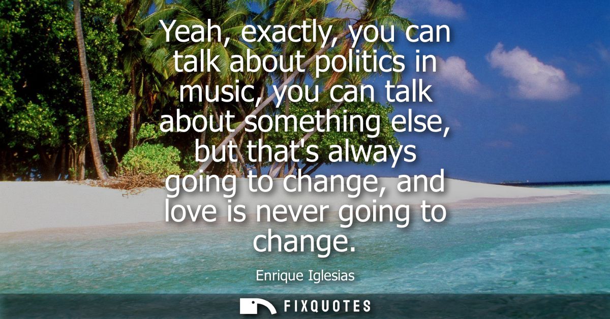 Yeah, exactly, you can talk about politics in music, you can talk about something else, but thats always going to change
