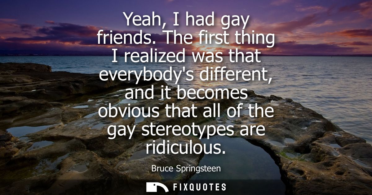 Yeah, I had gay friends. The first thing I realized was that everybodys different, and it becomes obvious that all of th