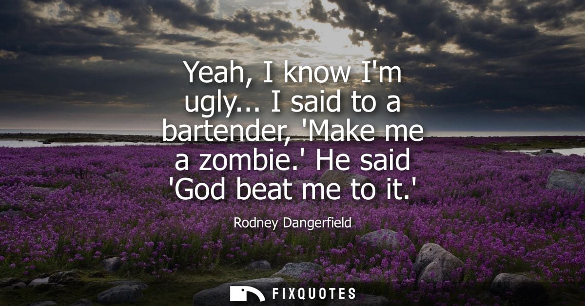 Yeah, I know Im ugly... I said to a bartender, Make me a zombie. He said God beat me to it.