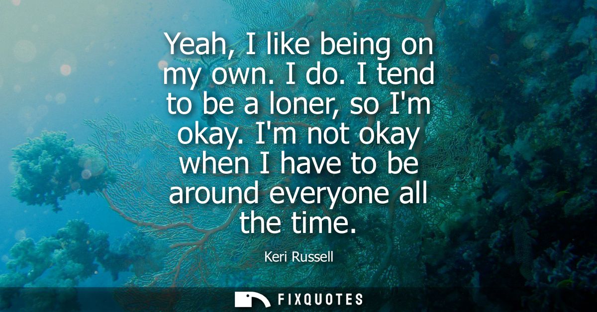 Yeah, I like being on my own. I do. I tend to be a loner, so Im okay. Im not okay when I have to be around everyone all 