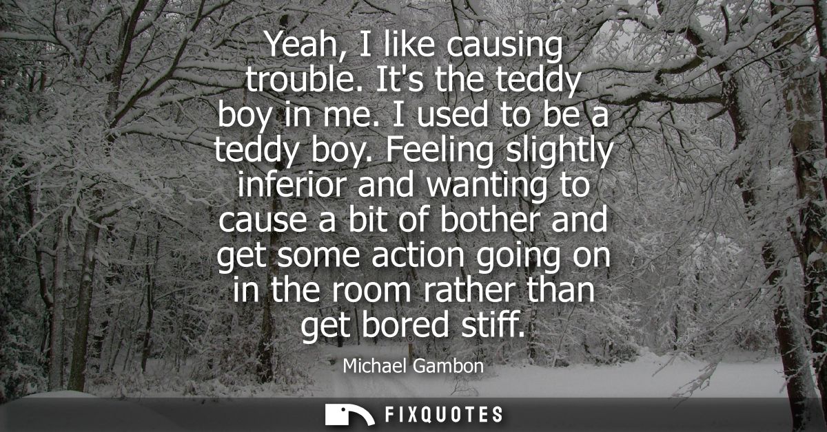 Yeah, I like causing trouble. Its the teddy boy in me. I used to be a teddy boy. Feeling slightly inferior and wanting t