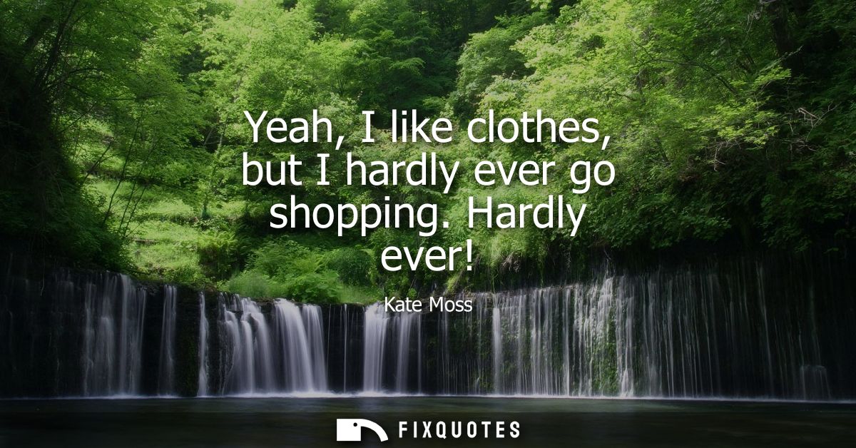 Yeah, I like clothes, but I hardly ever go shopping. Hardly ever!