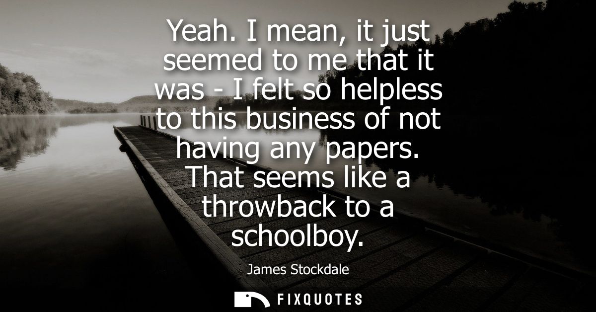 Yeah. I mean, it just seemed to me that it was - I felt so helpless to this business of not having any papers. That seem