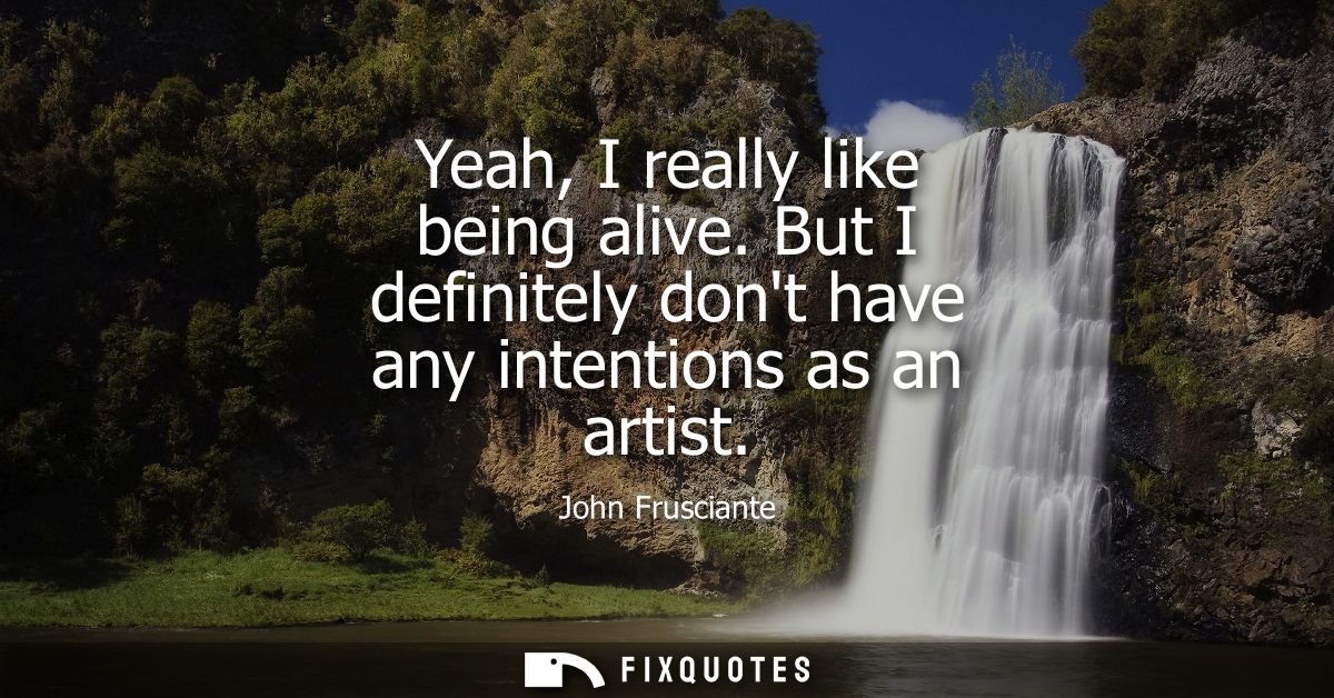 Yeah, I really like being alive. But I definitely dont have any intentions as an artist