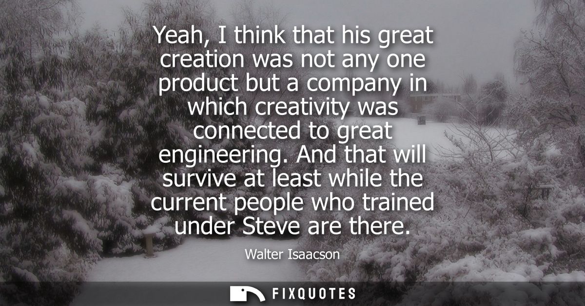 Yeah, I think that his great creation was not any one product but a company in which creativity was connected to great e