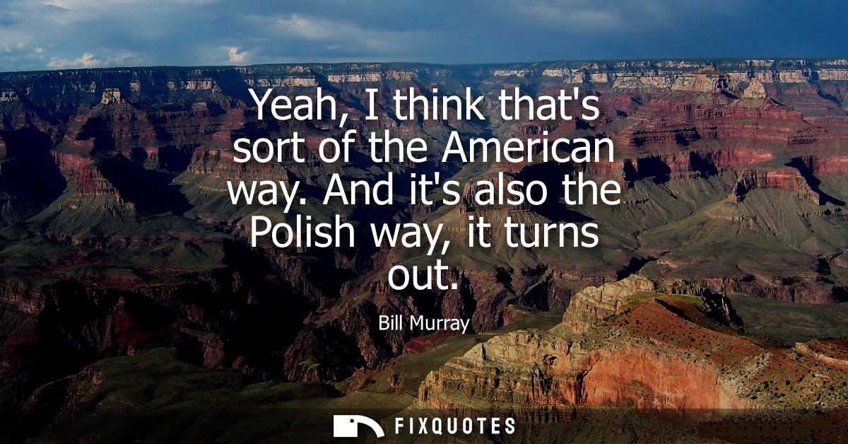 Yeah, I think thats sort of the American way. And its also the Polish way, it turns out