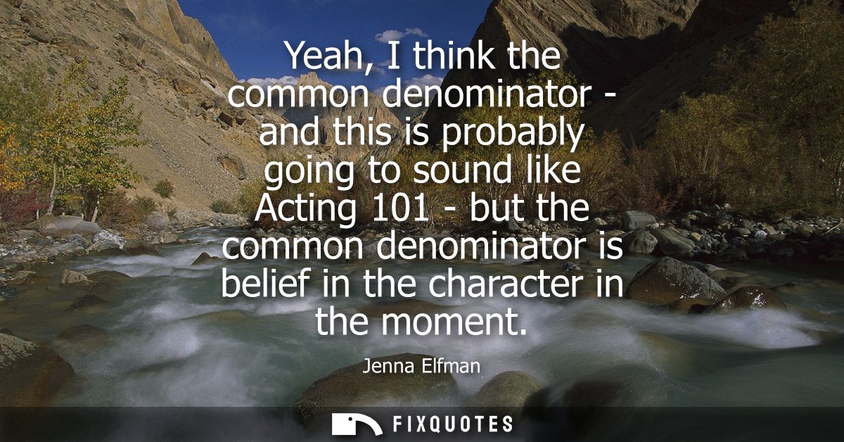 Yeah, I think the common denominator - and this is probably going to sound like Acting 101 - but the common denominator 