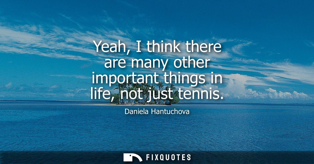 Yeah, I think there are many other important things in life, not just tennis