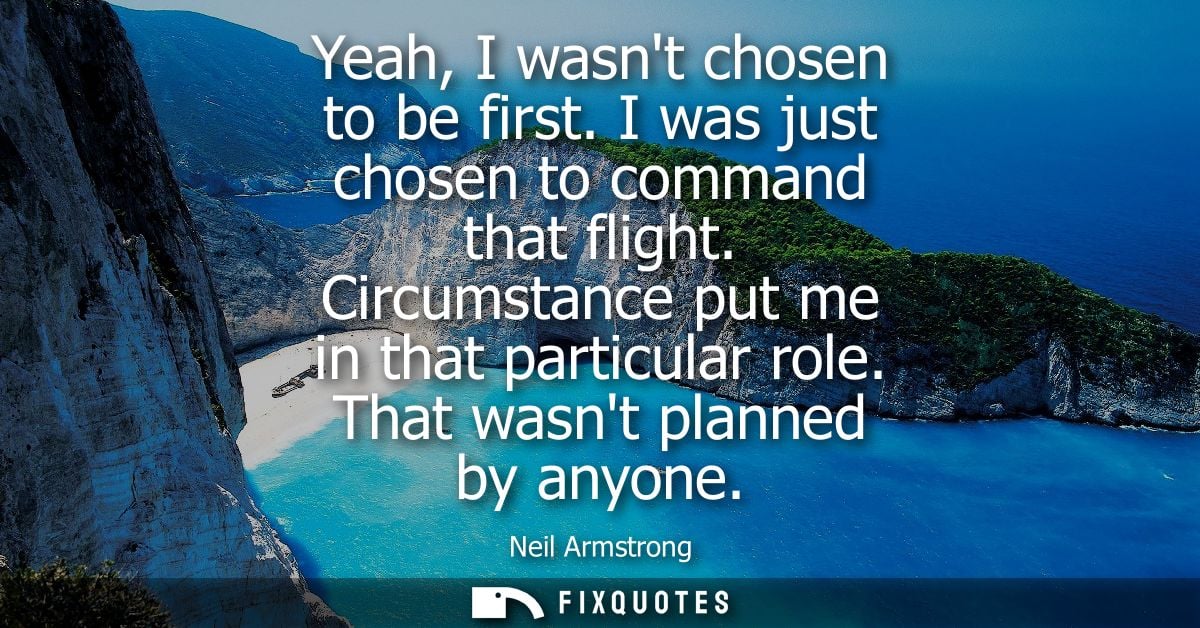Yeah, I wasnt chosen to be first. I was just chosen to command that flight. Circumstance put me in that particular role.
